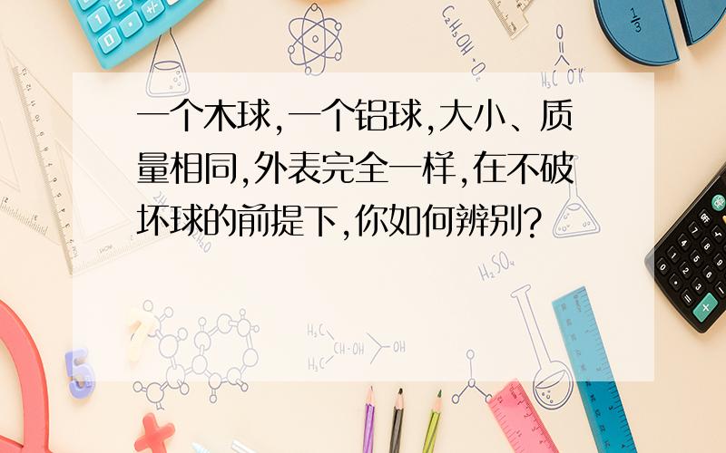 一个木球,一个铝球,大小、质量相同,外表完全一样,在不破坏球的前提下,你如何辨别?