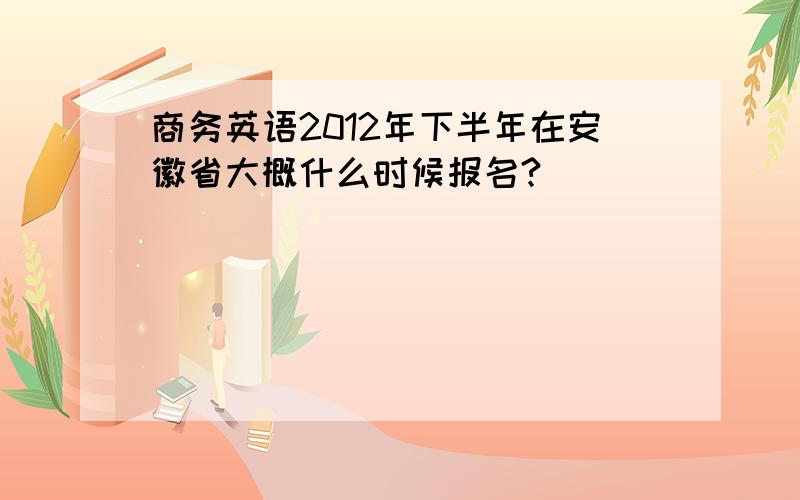 商务英语2012年下半年在安徽省大概什么时候报名?