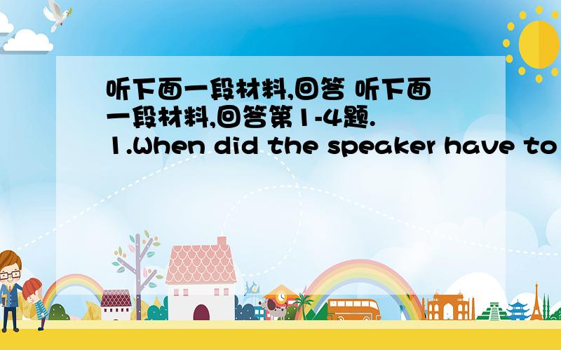 听下面一段材料,回答 听下面一段材料,回答第1-4题. 1.When did the speaker have to a