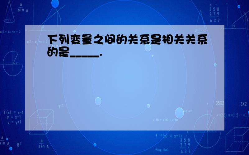 下列变量之间的关系是相关关系的是_____.