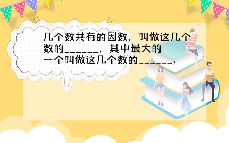 几个数共有的因数，叫做这几个数的______，其中最大的一个叫做这几个数的______．