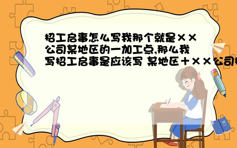 招工启事怎么写我那个就是××公司某地区的一加工点,那么我写招工启事是应该写 某地区＋××公司招工 还是写 ××公司＋某地