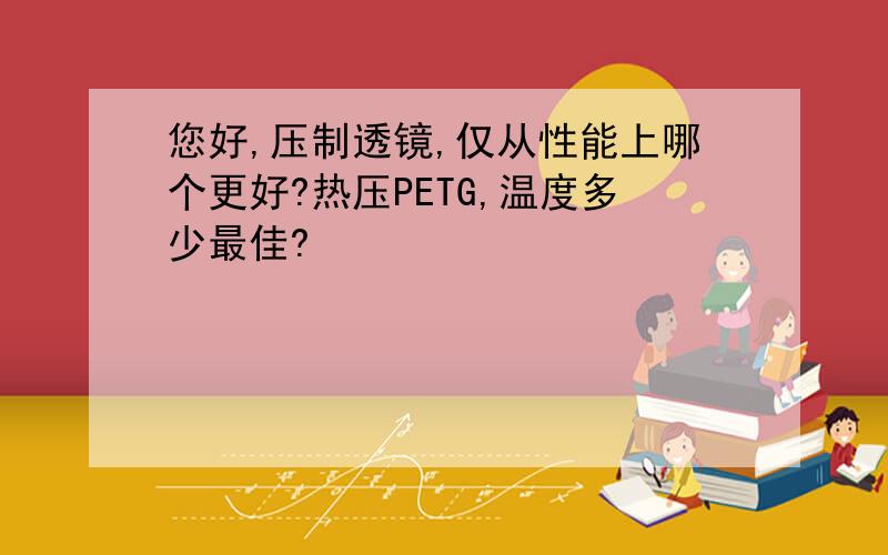 您好,压制透镜,仅从性能上哪个更好?热压PETG,温度多少最佳?