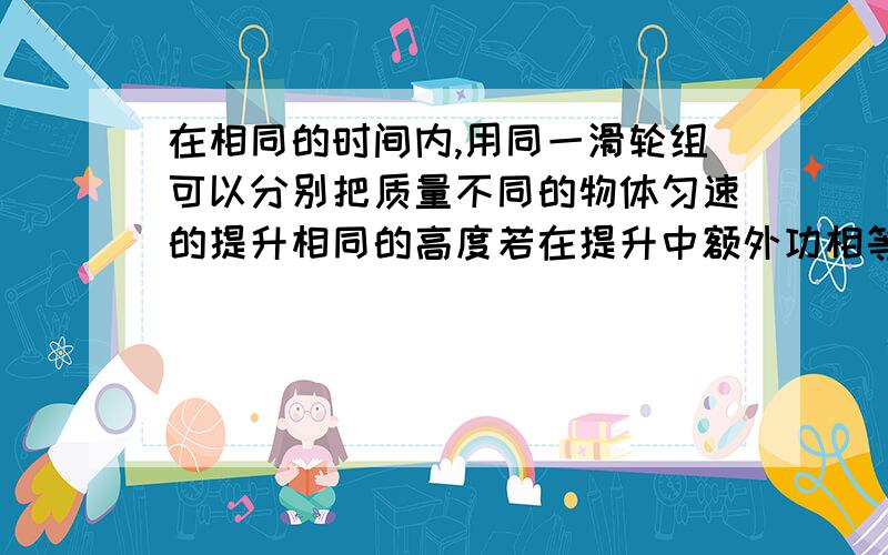 在相同的时间内,用同一滑轮组可以分别把质量不同的物体匀速的提升相同的高度若在提升中额外功相等,则（ ）