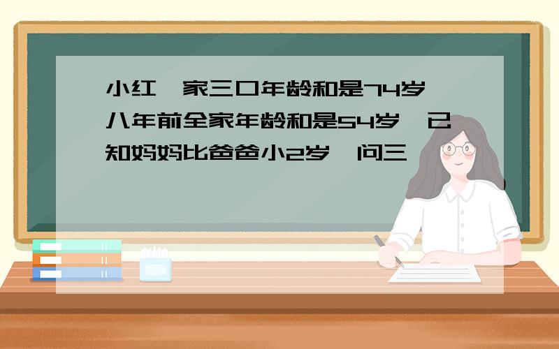 小红一家三口年龄和是74岁`八年前全家年龄和是54岁`已知妈妈比爸爸小2岁`问三