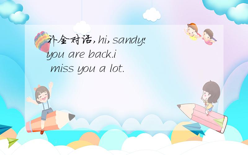 补全对话,hi,sandy!you are back.i miss you a lot.