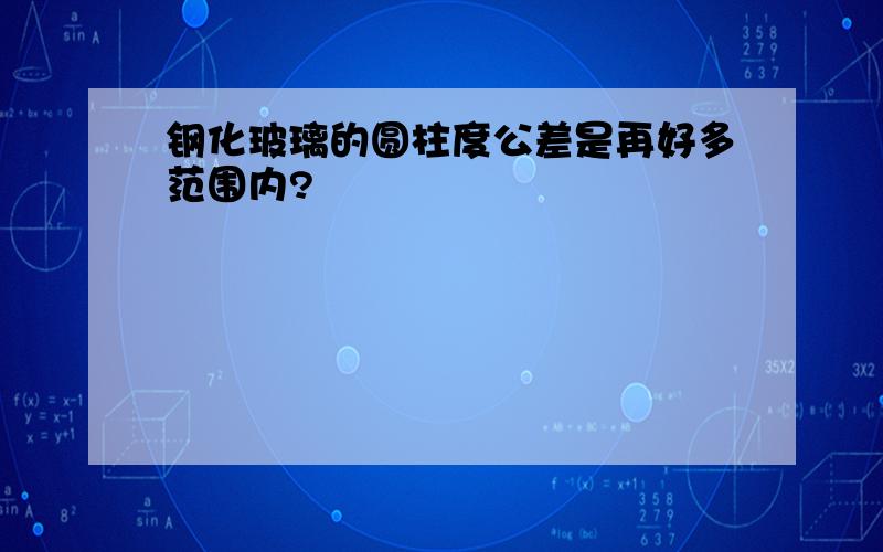 钢化玻璃的圆柱度公差是再好多范围内?