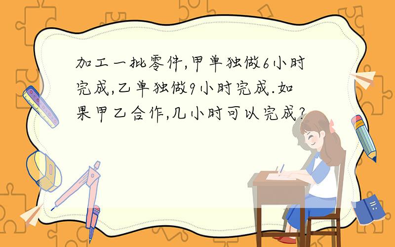 加工一批零件,甲单独做6小时完成,乙单独做9小时完成.如果甲乙合作,几小时可以完成?