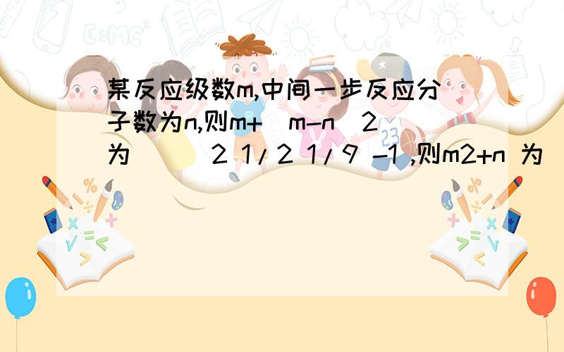 某反应级数m,中间一步反应分子数为n,则m+(m-n)2为（ ） 2 1/2 1/9 -1 ,则m2+n 为（ ） 1/