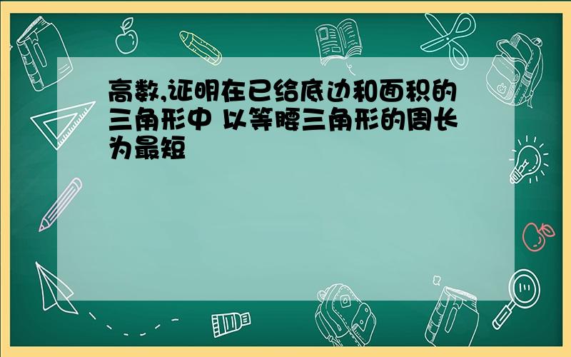 高数,证明在已给底边和面积的三角形中 以等腰三角形的周长为最短