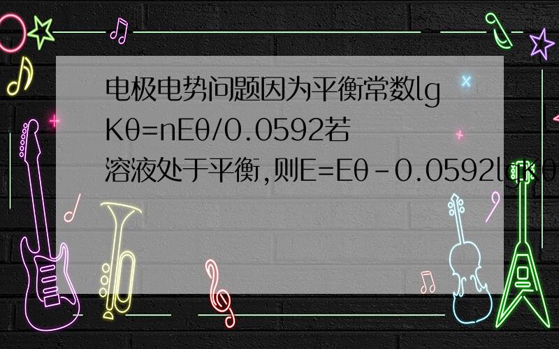 电极电势问题因为平衡常数lgKθ=nEθ/0.0592若溶液处于平衡,则E=Eθ﹣0.0592lgKθ/n=0?