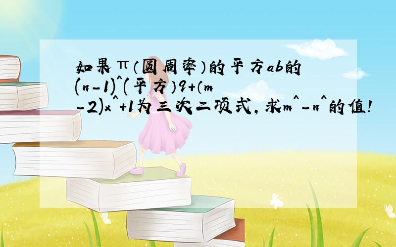 如果π（圆周率）的平方ab的(n-1)^(平方）9+（m-2)x^+1为三次二项式,求m^-n^的值!