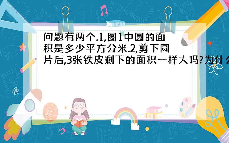 问题有两个.1,图1中圆的面积是多少平方分米.2,剪下圆片后,3张铁皮剩下的面积一样大吗?为什么?.悬赏肯定多,