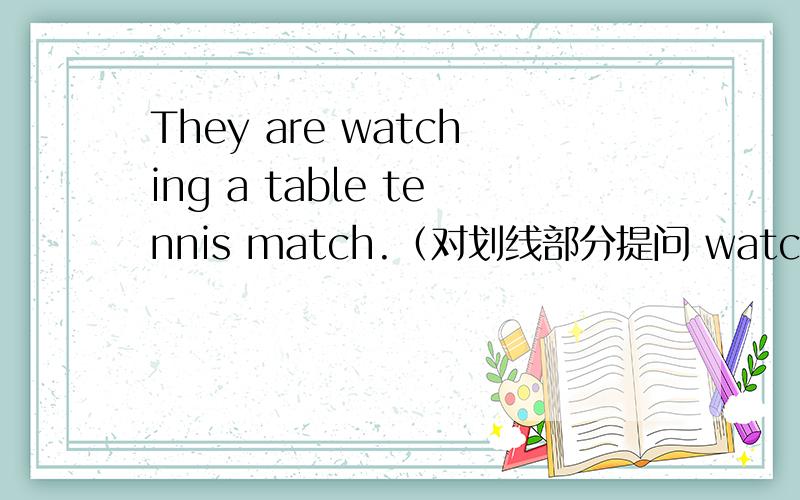 They are watching a table tennis match.（对划线部分提问 watching a t