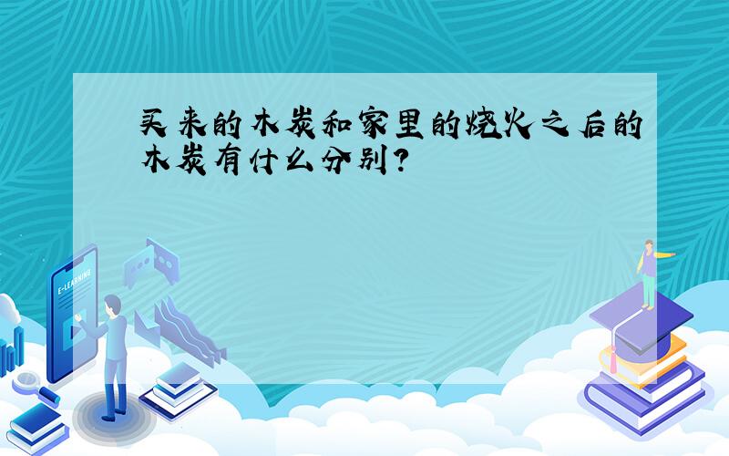 买来的木炭和家里的烧火之后的木炭有什么分别?