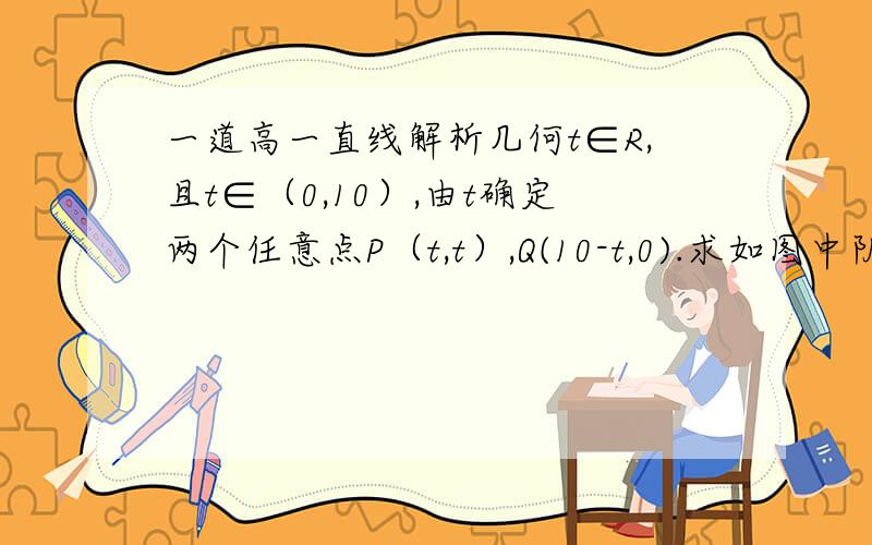 一道高一直线解析几何t∈R,且t∈（0,10）,由t确定两个任意点P（t,t）,Q(10-t,0).求如图中阴影部分（图