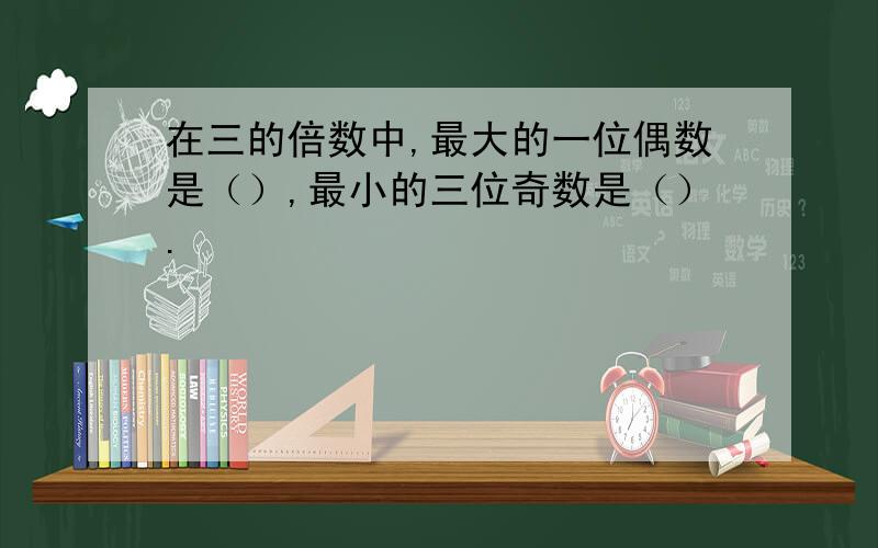 在三的倍数中,最大的一位偶数是（）,最小的三位奇数是（）.