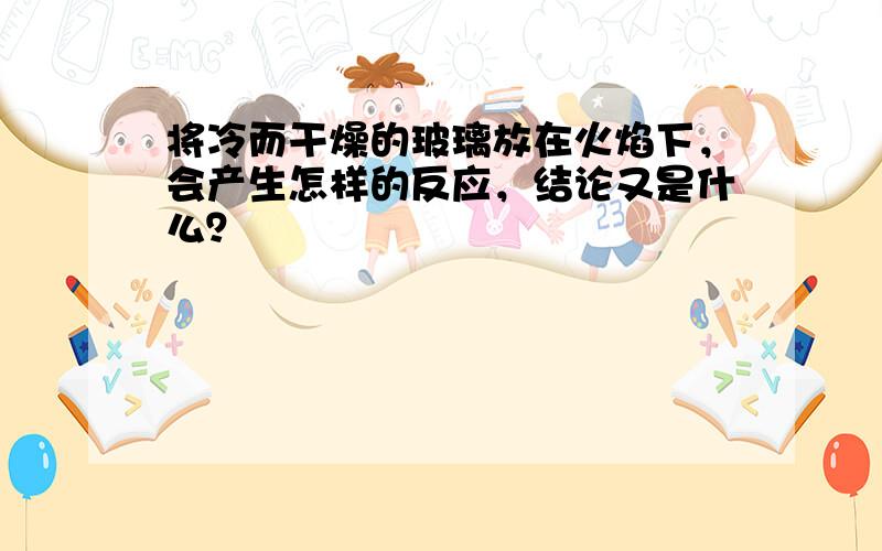 将冷而干燥的玻璃放在火焰下，会产生怎样的反应，结论又是什么？