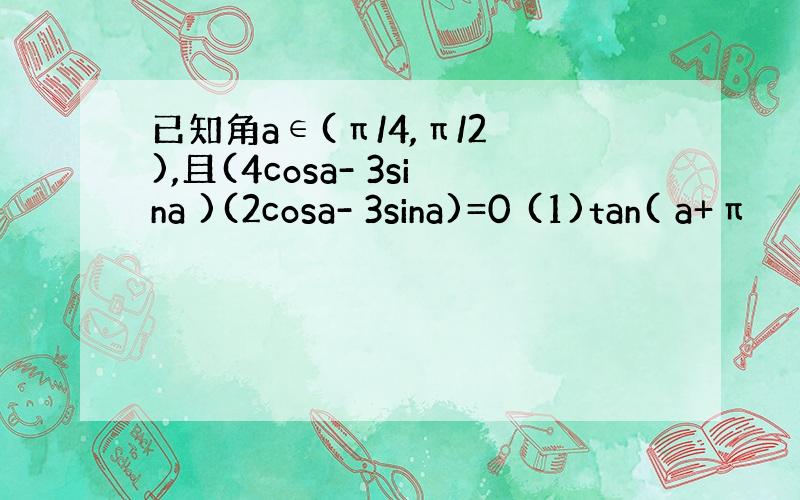 已知角a∈(π/4,π/2 ),且(4cosa- 3sina )(2cosa- 3sina)=0 (1)tan( a+π