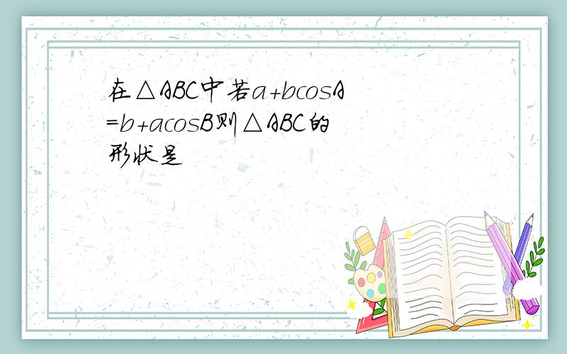 在△ABC中若a+bcosA=b+acosB则△ABC的形状是