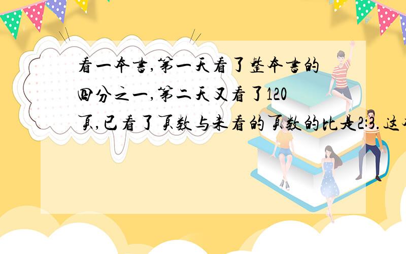 看一本书,第一天看了整本书的四分之一,第二天又看了120页,已看了页数与未看的页数的比是2:3.这本书有多