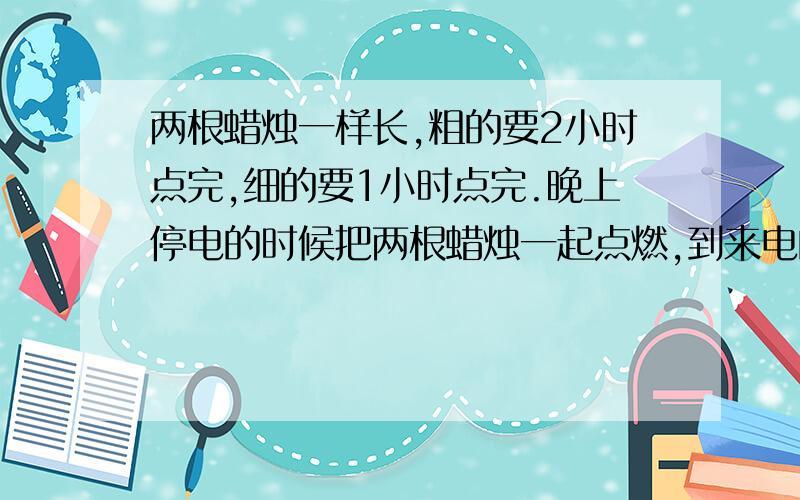 两根蜡烛一样长,粗的要2小时点完,细的要1小时点完.晚上停电的时候把两根蜡烛一起点燃,到来电的时候吹掉,发现粗蜡烛的长度