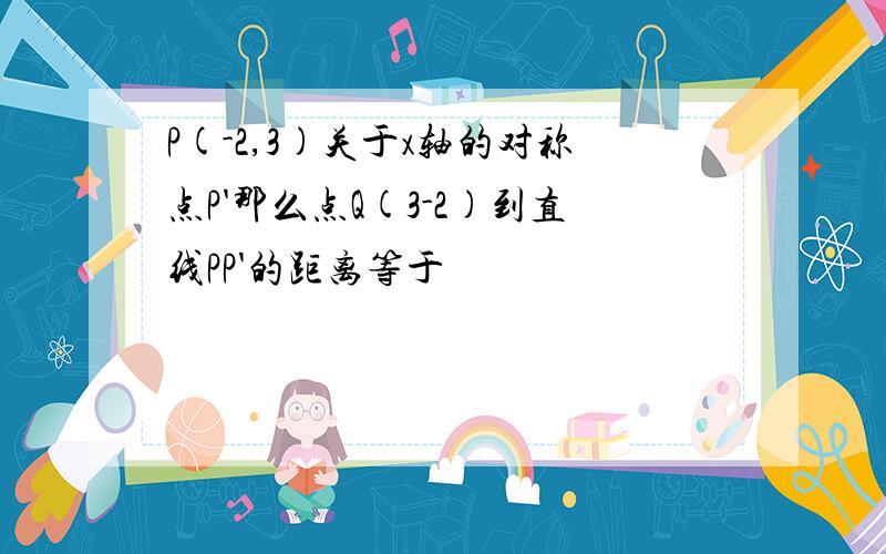 P(-2,3)关于x轴的对称点P'那么点Q(3-2)到直线PP'的距离等于