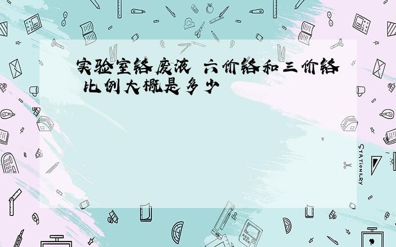 实验室铬废液 六价铬和三价铬 比例大概是多少