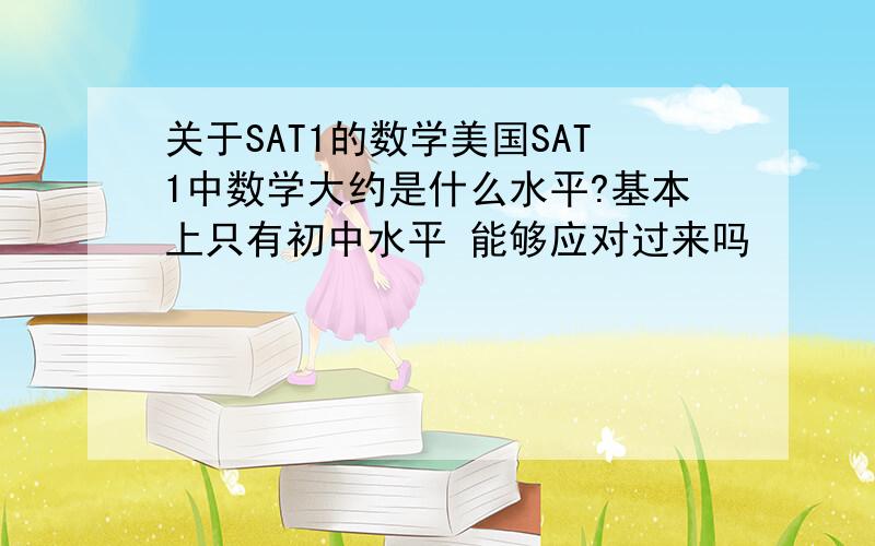 关于SAT1的数学美国SAT1中数学大约是什么水平?基本上只有初中水平 能够应对过来吗