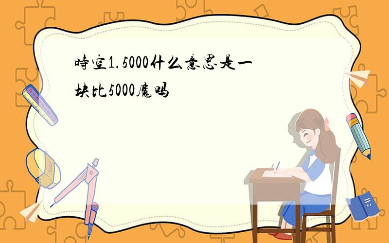 时空1.5000什么意思是一块比5000魔吗