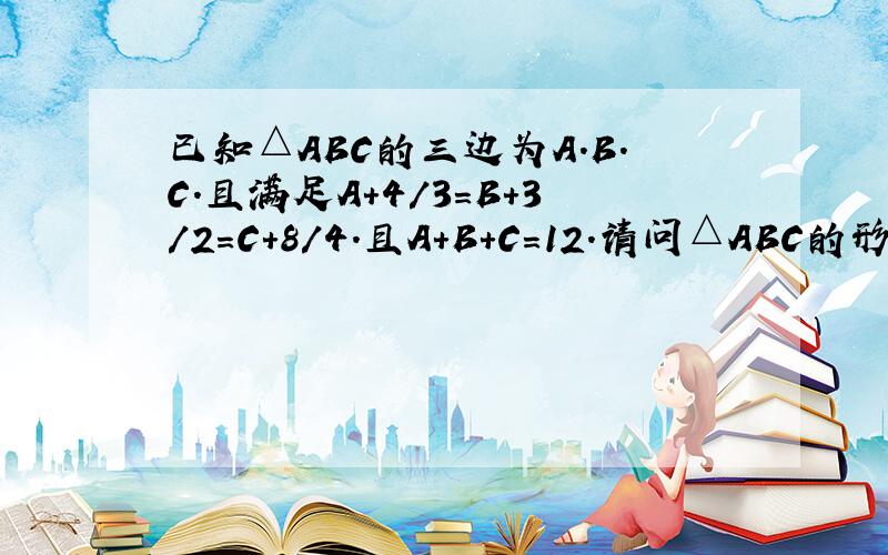 已知△ABC的三边为A.B.C.且满足A+4/3=B+3/2=C+8/4.且A+B+C=12.请问△ABC的形状是?