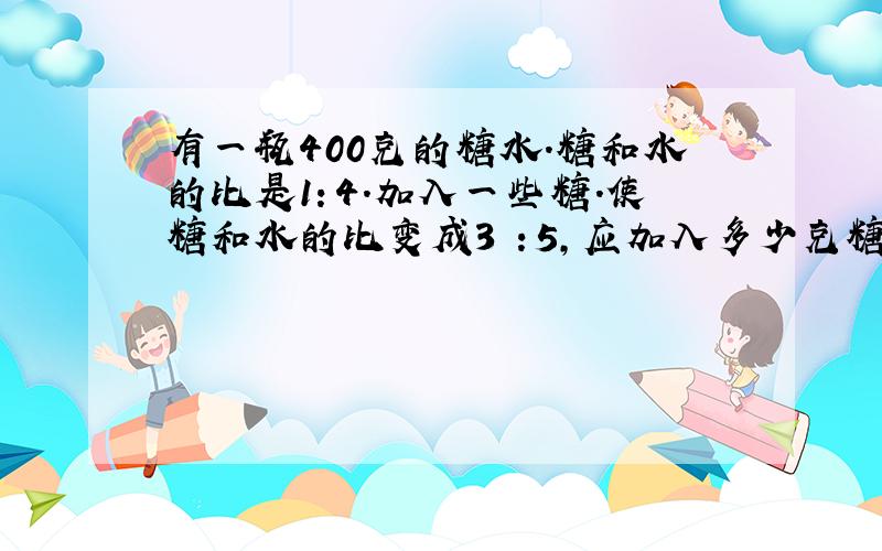 有一瓶400克的糖水.糖和水的比是1：4.加入一些糖.使糖和水的比变成3 ：5,应加入多少克糖?