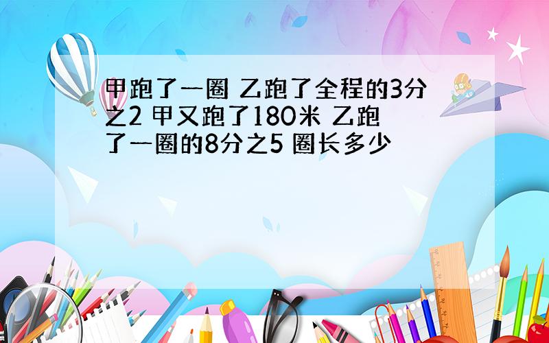 甲跑了一圈 乙跑了全程的3分之2 甲又跑了180米 乙跑了一圈的8分之5 圈长多少