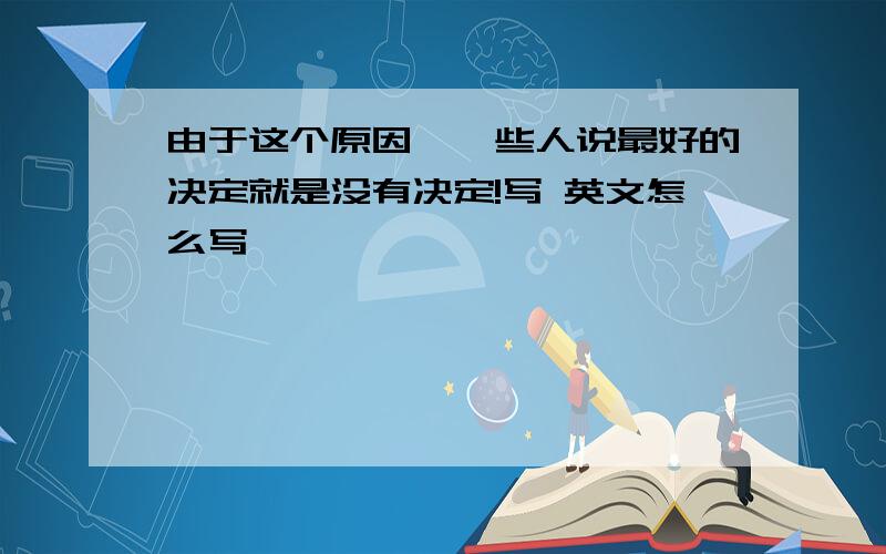 由于这个原因,一些人说最好的决定就是没有决定!写 英文怎么写