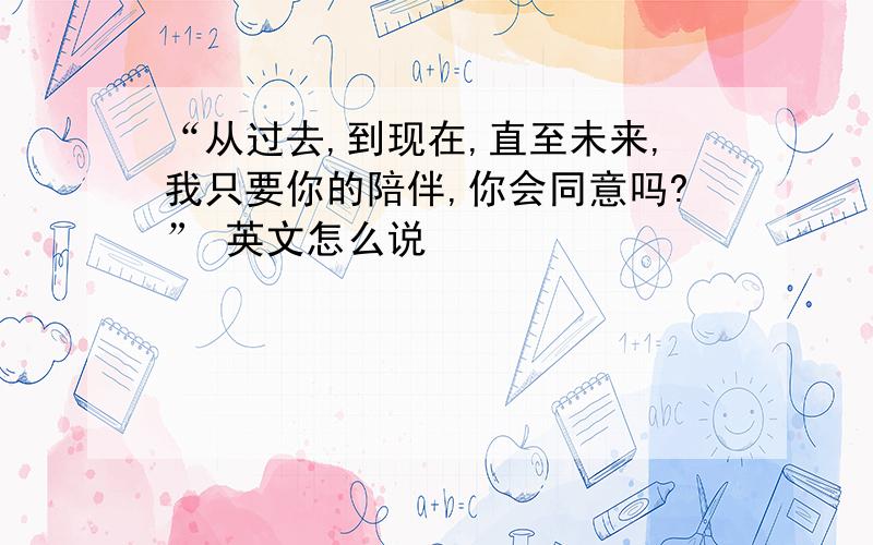 “从过去,到现在,直至未来,我只要你的陪伴,你会同意吗?” 英文怎么说