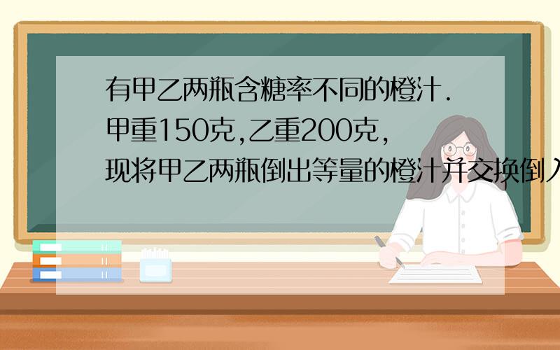 有甲乙两瓶含糖率不同的橙汁.甲重150克,乙重200克,现将甲乙两瓶倒出等量的橙汁并交换倒入瓶中,