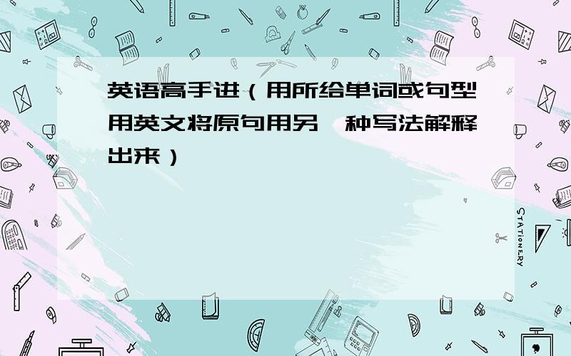 英语高手进（用所给单词或句型用英文将原句用另一种写法解释出来）