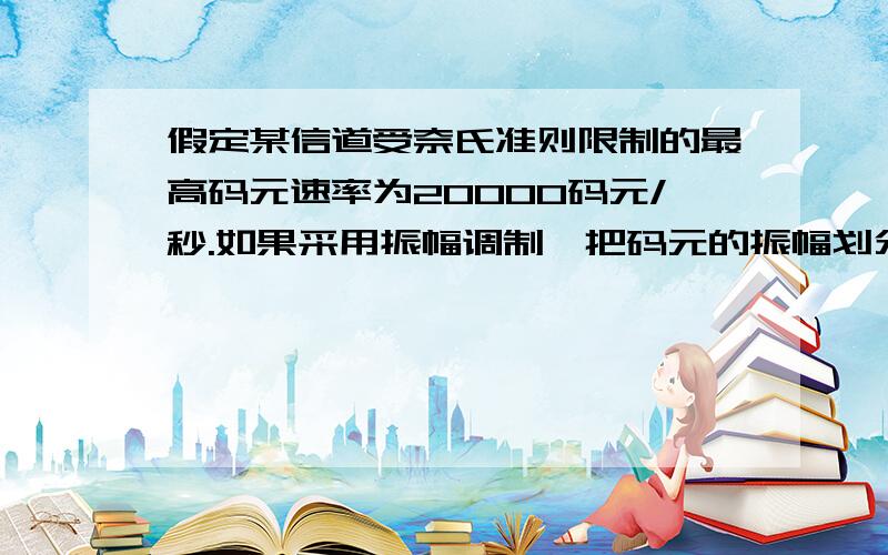 假定某信道受奈氏准则限制的最高码元速率为20000码元/秒.如果采用振幅调制,把码元的振幅划分为16个不同等级来传送,那