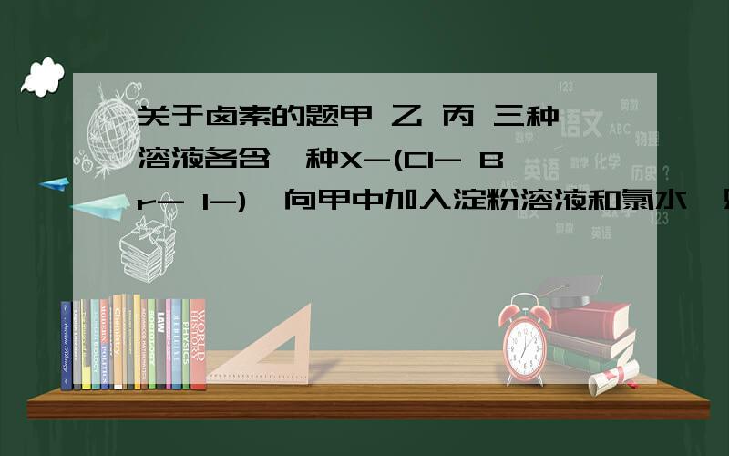 关于卤素的题甲 乙 丙 三种溶液各含一种X-(Cl- Br- I-),向甲中加入淀粉溶液和氯水,则溶液变为橙色,再加丙溶