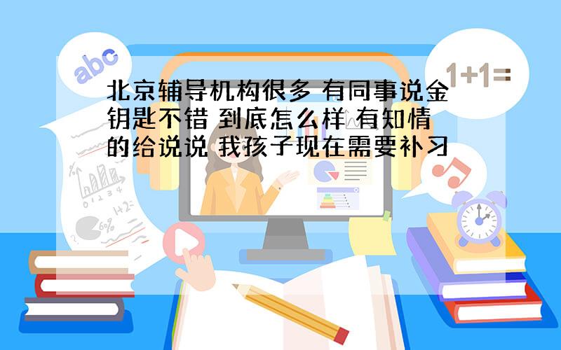 北京辅导机构很多 有同事说金钥匙不错 到底怎么样 有知情的给说说 我孩子现在需要补习