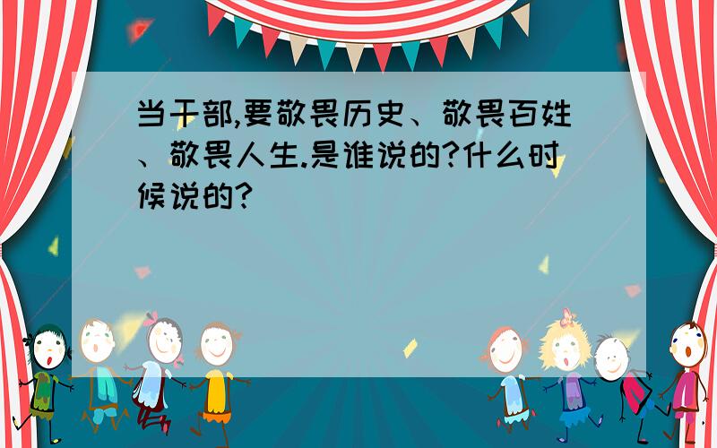 当干部,要敬畏历史、敬畏百姓、敬畏人生.是谁说的?什么时候说的?