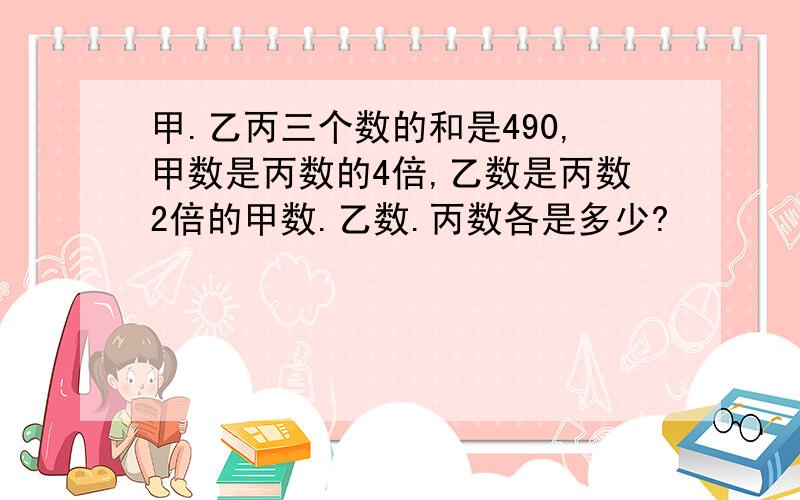 甲.乙丙三个数的和是490,甲数是丙数的4倍,乙数是丙数2倍的甲数.乙数.丙数各是多少?