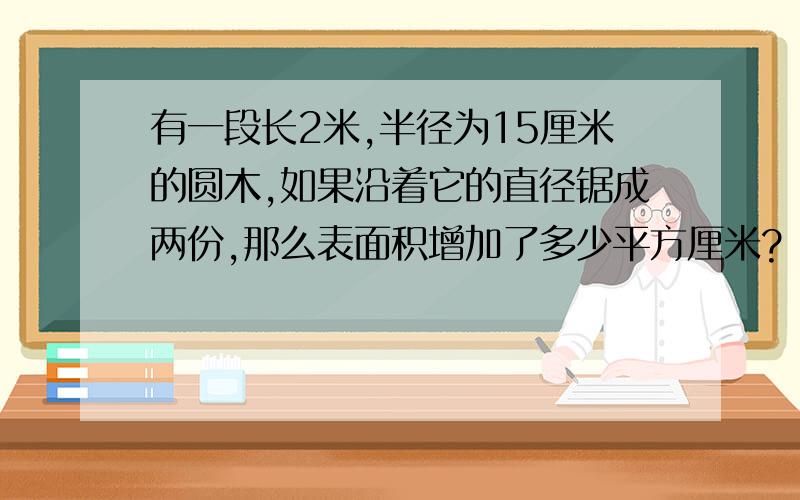 有一段长2米,半径为15厘米的圆木,如果沿着它的直径锯成两份,那么表面积增加了多少平方厘米?