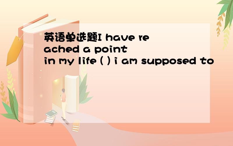 英语单选题I have reached a point in my life ( ) i am supposed to