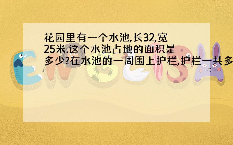 花园里有一个水池,长32,宽25米.这个水池占地的面积是多少?在水池的一周围上护栏,护栏一共多长?