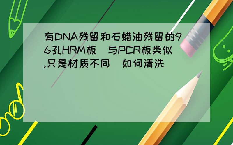 有DNA残留和石蜡油残留的96孔HRM板（与PCR板类似,只是材质不同）如何清洗