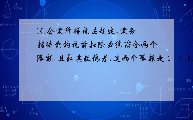 15.企业所得税法规定,业务招待费的税前扣除必须符合两个限额,且取其较低者,这两个限额是（ ）.A.发生