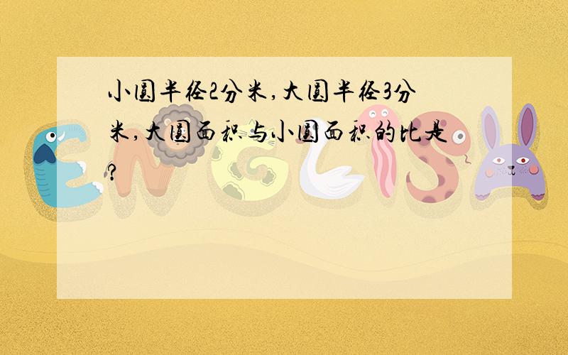 小圆半径2分米,大圆半径3分米,大圆面积与小圆面积的比是?