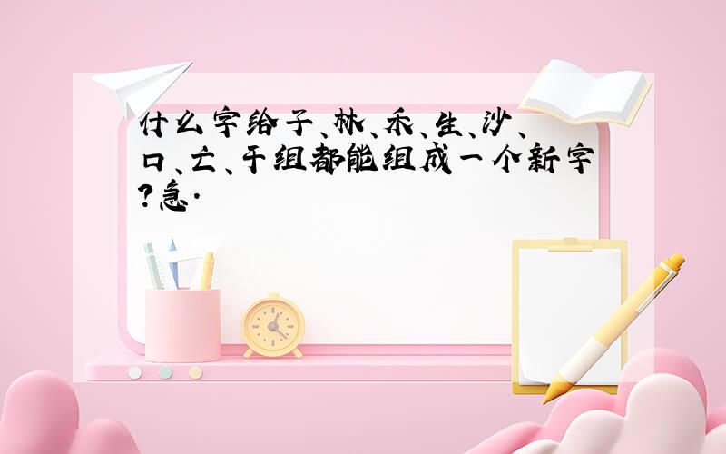 什么字给子、林、禾、生、沙、口、亡、干组都能组成一个新字?急.