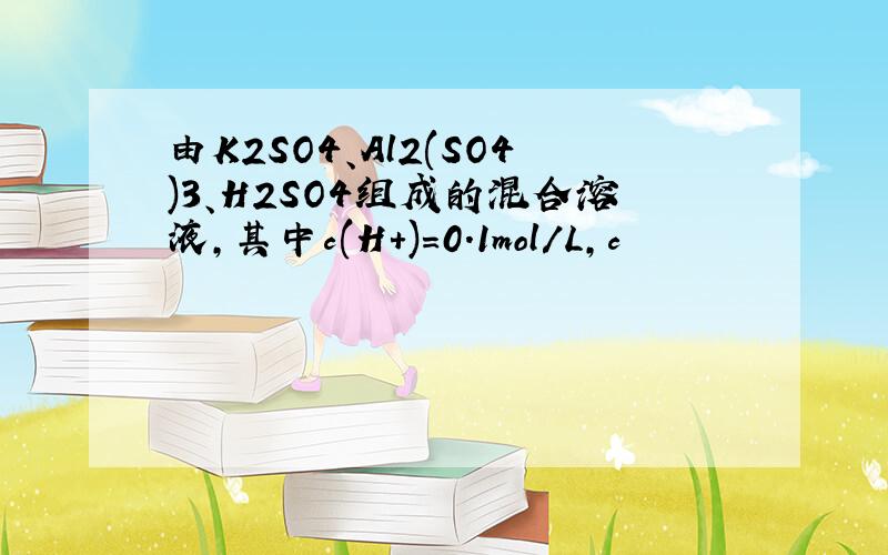 由K2SO4、Al2(SO4)3、H2SO4组成的混合溶液,其中c(H+)=0.1mol/L,c